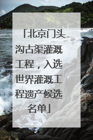 北京门头沟古渠灌溉工程，入选世界灌溉工程遗产候选名单